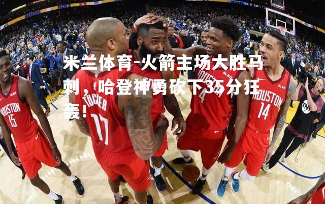 火箭主场大胜马刺，哈登神勇砍下35分狂轰！