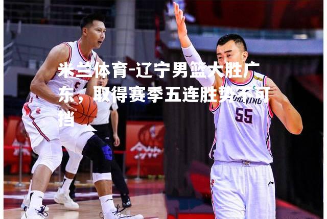 辽宁男篮大胜广东，取得赛季五连胜势不可挡