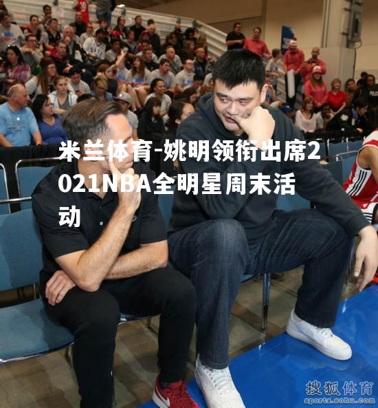 姚明领衔出席2021NBA全明星周末活动