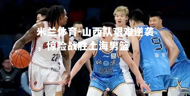 米兰体育-山西队艰难逆袭，惊险战胜上海男篮