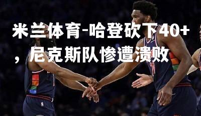 米兰体育-哈登砍下40+，尼克斯队惨遭溃败