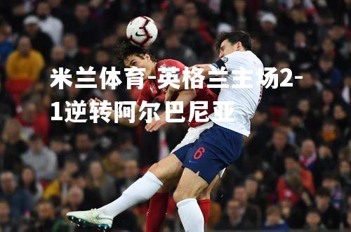 英格兰主场2-1逆转阿尔巴尼亚