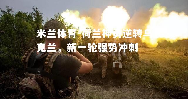 米兰体育-荷兰神勇逆转乌克兰，新一轮强势冲刺