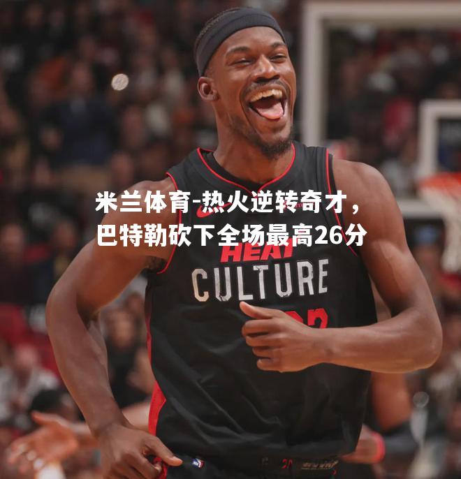 热火逆转奇才，巴特勒砍下全场最高26分